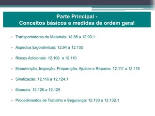 • Transportadores de Materiais: 12.85 a 12.93.1
• Aspectos Ergonômicos: 12.94 a 12.105
• Riscos Adicionais: 12.106 a 12.110
• Manutenção, Inspeção, Preparação, Ajustes e Reparos: 12.111 a 12.115
• Sinalização: 12.116 a 12.124.1
• Manuais: 12.125 a 12.129
• Procedimentos de Trabalho e Segurança: 12.130 a 12.132.1
Parte Principal -
Conceitos básicos e medidas de ordem geral
 