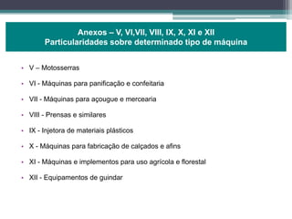• V – Motosserras
• VI - Máquinas para panificação e confeitaria
• VII - Máquinas para açougue e mercearia
• VIII - Prensas e similares
• IX - Injetora de materiais plásticos
• X - Máquinas para fabricação de calçados e afins
• XI - Máquinas e implementos para uso agrícola e florestal
• XII - Equipamentos de guindar
Anexos – V, VI,VII, VIII, IX, X, XI e XII
Particularidades sobre determinado tipo de máquina
 