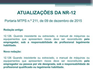 ATUALIZAÇÕES DA NR-12
Portaria MTPS n.º 211, de 09 de dezembro de 2015
Redação antiga:
12.126. Quando inexistente ou extraviado, o manual de máquinas ou
equipamentos que apresentem riscos deve ser reconstituído pelo
empregador, sob a responsabilidade de profissional legalmente
habilitado.
Nova redação:
12.126 Quando inexistente ou extraviado, o manual de máquinas ou
equipamentos que apresentem riscos deve ser reconstituído pelo
empregador ou pessoa por ele designada, sob a responsabilidade de
profissional qualificado ou legalmente habilitado.
 