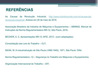 REFERÊNCIAS
As Causas da Revolução Industrial. http://www.tudodomundo.com.br/causas-da-
revolucao-industrial/. Acesso em 20 de maio de 2016.
Associação Brasileira da Indústria de Máquinas e Equipamentos – ABIMAQ. Manual de
Instruções da Norma Regulamentadora NR-12, São Paulo, 2016.
BECKER, A. C. Apresentações NR-12, MTE, 2013 - (com adaptações)
Consolidação das Leis do Trabalho – CLT;
DEAN, W. A industrialização de São Paulo (1880-1945), 1971, São Paulo: Difel.
Norma Regulamentadora -12 – Segurança no Trabalho em Máquinas e Equipamentos;
Organização Internacional do Trabalho – OIT;
 