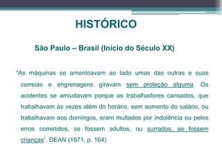 HISTÓRICO
“As máquinas se amontoavam ao lado umas das outras e suas
correias e engrenagens giravam sem proteção alguma. Os
acidentes se amiudavam porque os trabalhadores cansados, que
trabalhavam às vezes além do horário, sem aumento do salário, ou
trabalhavam aos domingos, eram multados por indolência ou pelos
erros cometidos, se fossem adultos, ou surrados, se fossem
crianças”. DEAN (1971, p. 164)
São Paulo – Brasil (Início do Século XX)
 