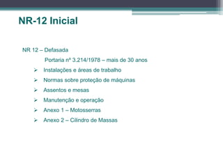 NR-12 Inicial
NR 12 – Defasada
Portaria nº 3.214/1978 – mais de 30 anos
 Instalações e áreas de trabalho
 Normas sobre proteção de máquinas
 Assentos e mesas
 Manutenção e operação
 Anexo 1 – Motosserras
 Anexo 2 – Cilindro de Massas
 