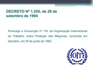 DECRETO Nº 1.255, de 29 de
setembro de 1994
Promulga a Convenção nº 119, da Organização Internacional
do Trabalho, sobre Proteção das Máquinas, concluída em
Genebra, em 25 de junho de 1963.
 