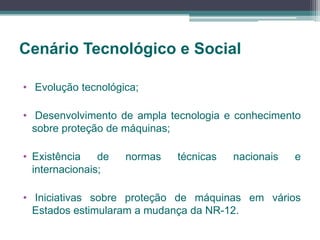 Cenário Tecnológico e Social
• Evolução tecnológica;
• Desenvolvimento de ampla tecnologia e conhecimento
sobre proteção de máquinas;
• Existência de normas técnicas nacionais e
internacionais;
• Iniciativas sobre proteção de máquinas em vários
Estados estimularam a mudança da NR-12.
 