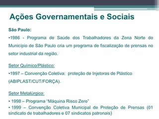 Ações Governamentais e Sociais
São Paulo:
•1986 - Programa de Saúde dos Trabalhadores da Zona Norte do
Município de São Paulo cria um programa de fiscalização de prensas no
setor industrial da região.
Setor Químico/Plástico:
•1997 – Convenção Coletiva: proteção de Injetoras de Plástico
(ABIPLAST/CUT/FORÇA).
Setor Metalúrgico:
• 1998 – Programa “Máquina Risco Zero”
• 1999 – Convenção Coletiva Municipal de Proteção de Prensas (01
sindicato de trabalhadores e 07 sindicatos patronais)
 