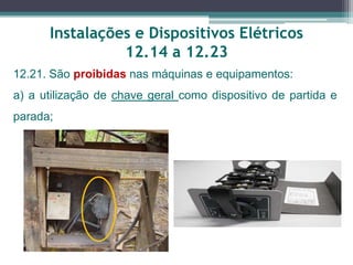 Instalações e Dispositivos Elétricos
12.14 a 12.23
12.21. São proibidas nas máquinas e equipamentos:
a) a utilização de chave geral como dispositivo de partida e
parada;
 