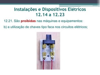 Instalações e Dispositivos Elétricos
12.14 a 12.23
12.21. São proibidas nas máquinas e equipamentos:
b) a utilização de chaves tipo faca nos circuitos elétricos;
 
