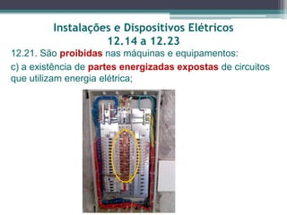 Instalações e Dispositivos Elétricos
12.14 a 12.23
12.21. São proibidas nas máquinas e equipamentos:
c) a existência de partes energizadas expostas de circuitos
que utilizam energia elétrica;
 