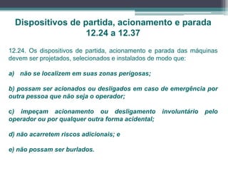 12.24. Os dispositivos de partida, acionamento e parada das máquinas
devem ser projetados, selecionados e instalados de modo que:
a) não se localizem em suas zonas perigosas;
b) possam ser acionados ou desligados em caso de emergência por
outra pessoa que não seja o operador;
c) impeçam acionamento ou desligamento involuntário pelo
operador ou por qualquer outra forma acidental;
d) não acarretem riscos adicionais; e
e) não possam ser burlados.
Dispositivos de partida, acionamento e parada
12.24 a 12.37
 