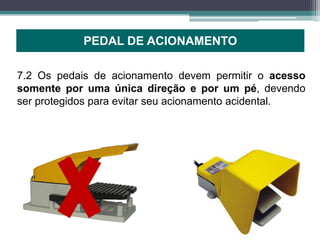 PEDAL DE ACIONAMENTO
7.2 Os pedais de acionamento devem permitir o acesso
somente por uma única direção e por um pé, devendo
ser protegidos para evitar seu acionamento acidental.
 