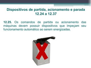12.25. Os comandos de partida ou acionamento das
máquinas devem possuir dispositivos que impeçam seu
funcionamento automático ao serem energizadas.
Dispositivos de partida, acionamento e parada
12.24 a 12.37
 