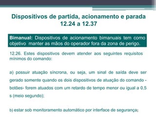 Dispositivos de partida, acionamento e parada
12.24 a 12.37
Bimanual: Dispositivos de acionamento bimanuais tem como
objetivo manter as mãos do operador fora da zona de perigo.
a) possuir atuação síncrona, ou seja, um sinal de saída deve ser
gerado somente quando os dois dispositivos de atuação do comando -
botões- forem atuados com um retardo de tempo menor ou igual a 0,5
s (meio segundo);
12.26. Estes dispositivos devem atender aos seguintes requisitos
mínimos do comando:
b) estar sob monitoramento automático por interface de segurança;
 