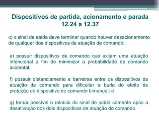 Dispositivos de partida, acionamento e parada
12.24 a 12.37
e) possuir dispositivos de comando que exijam uma atuação
intencional a fim de minimizar a probabilidade de comando
acidental;
f) possuir distanciamento e barreiras entre os dispositivos de
atuação de comando para dificultar a burla do efeito de
proteção do dispositivo de comando bimanual; e
g) tornar possível o reinício do sinal de saída somente após a
desativação dos dois dispositivos de atuação do comando.
d) o sinal de saída deve terminar quando houver desacionamento
de qualquer dos dispositivos de atuação de comando;
 