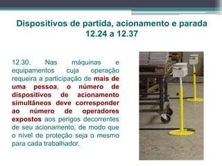 Dispositivos de partida, acionamento e parada
12.24 a 12.37
12.30. Nas máquinas e
equipamentos cuja operação
requeira a participação de mais de
uma pessoa, o número de
dispositivos de acionamento
simultâneos deve corresponder
ao número de operadores
expostos aos perigos decorrentes
de seu acionamento, de modo que
o nível de proteção seja o mesmo
para cada trabalhador.
 
