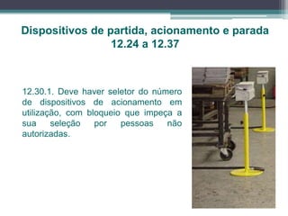 Dispositivos de partida, acionamento e parada
12.24 a 12.37
12.30.1. Deve haver seletor do número
de dispositivos de acionamento em
utilização, com bloqueio que impeça a
sua seleção por pessoas não
autorizadas.
 
