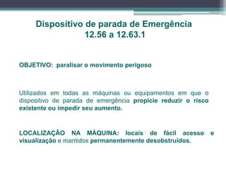 Dispositivo de parada de Emergência
12.56 a 12.63.1
OBJETIVO: paralisar o movimento perigoso
Utilizados em todas as máquinas ou equipamentos em que o
dispositivo de parada de emergência propicie reduzir o risco
existente ou impedir seu aumento.
LOCALIZAÇÃO NA MÁQUINA: locais de fácil acesso e
visualização e mantidos permanentemente desobstruídos.
 
