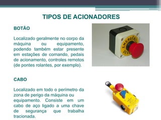 TIPOS DE ACIONADORES
BOTÃO
Localizado geralmente no corpo da
máquina ou equipamento,
podendo também estar presente
em estações de comando, pedais
de acionamento, controles remotos
(de pontes rolantes, por exemplo).
CABO
Localizado em todo o perímetro da
zona de perigo da máquina ou
equipamento. Consiste em um
cabo de aço ligado a uma chave
de segurança que trabalha
tracionada.
 