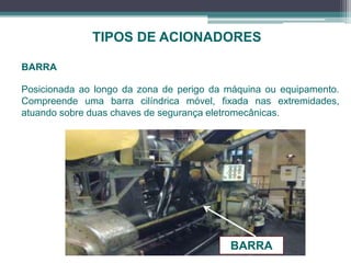 TIPOS DE ACIONADORES
BARRA
Posicionada ao longo da zona de perigo da máquina ou equipamento.
Compreende uma barra cilíndrica móvel, fixada nas extremidades,
atuando sobre duas chaves de segurança eletromecânicas.
BARRA
 