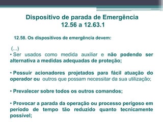 Dispositivo de parada de Emergência
12.56 a 12.63.1
12.58. Os dispositivos de emergência devem:
(...)
• Ser usados como medida auxiliar e não podendo ser
alternativa a medidas adequadas de proteção;
• Possuir acionadores projetados para fácil atuação do
operador ou outros que possam necessitar da sua utilização;
• Prevalecer sobre todos os outros comandos;
• Provocar a parada da operação ou processo perigoso em
período de tempo tão reduzido quanto tecnicamente
possível;
 