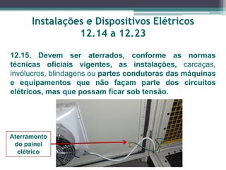 Instalações e Dispositivos Elétricos
12.14 a 12.23
12.15. Devem ser aterrados, conforme as normas
técnicas oficiais vigentes, as instalações, carcaças,
invólucros, blindagens ou partes condutoras das máquinas
e equipamentos que não façam parte dos circuitos
elétricos, mas que possam ficar sob tensão.
Aterramento
do painel
elétrico
 