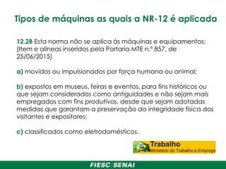 Tipos de máquinas as quais a NR-12 é aplicada
12.2B Esta norma não se aplica às máquinas e equipamentos:
(Item e alíneas inseridos pela Portaria MTE n.º 857, de
25/06/2015)
a) movidos ou impulsionados por força humana ou animal;
b) expostos em museus, feiras e eventos, para fins históricos ou
que sejam considerados como antiguidades e não sejam mais
empregados com fins produtivos, desde que sejam adotadas
medidas que garantam a preservação da integridade física dos
visitantes e expositores;
c) classificados como eletrodomésticos.
 