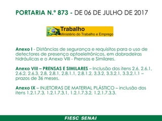 Anexo I - Distâncias de segurança e requisitos para o uso de
detectores de presença optoeletrônicos, em dobradeiras
hidráulicas e o Anexo VIII - Prensas e Similares.
Anexo VIII – PRENSAS E SIMILARES – Inclusão dos itens 2.6, 2.6.1,
2.6.2, 2.6.3, 2.8, 2.8.1, 2.8.1.1, 2.8.1.2, 3.3.2, 3.3.2.1, 3.3.2.1.1 –
prazos de 36 meses.
Anexo IX – INJETORAS DE MATERIAL PLÁSTICO – inclusão dos
itens 1.2.1.7.3, 1.2.1.7.3.1, 1.2.1.7.3.2, 1.2.1.7.3.3.
PORTARIA N.º 873 - DE 06 DE JULHO DE 2017
 