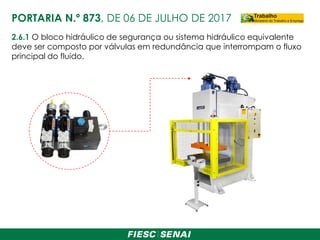 2.6.1 O bloco hidráulico de segurança ou sistema hidráulico equivalente
deve ser composto por válvulas em redundância que interrompam o fluxo
principal do fluido.
PORTARIA N.º 873, DE 06 DE JULHO DE 2017
 