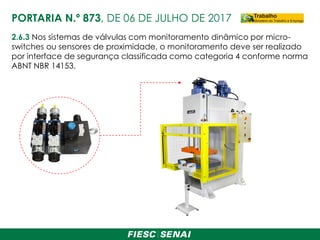 2.6.3 Nos sistemas de válvulas com monitoramento dinâmico por micro-
switches ou sensores de proximidade, o monitoramento deve ser realizado
por interface de segurança classificada como categoria 4 conforme norma
ABNT NBR 14153.
PORTARIA N.º 873, DE 06 DE JULHO DE 2017
 