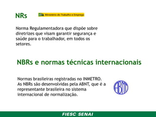 NRs
Norma Regulamentadora que dispõe sobre
diretrizes que visam garantir segurança e
saúde para o trabalhador, em todos os
setores.
NBRs e normas técnicas internacionais
Normas brasileiras registradas no INMETRO.
As NBRs são desenvolvidas pela ABNT, que é a
representante brasileira no sistema
internacional de normalização.
 