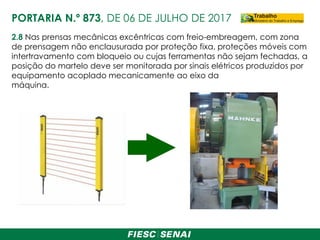 2.8 Nas prensas mecânicas excêntricas com freio-embreagem, com zona
de prensagem não enclausurada por proteção fixa, proteções móveis com
intertravamento com bloqueio ou cujas ferramentas não sejam fechadas, a
posição do martelo deve ser monitorada por sinais elétricos produzidos por
equipamento acoplado mecanicamente ao eixo da
máquina.
PORTARIA N.º 873, DE 06 DE JULHO DE 2017
 