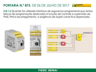 2.8.1.2 Quando for utilizada interface de segurança programável que tenha
blocos de programação dedicados à função de controle e supervisão do
PMS, PMI e escorregamento, a exigência de duplo canal fica dispensada.
PORTARIA N.º 873, DE 06 DE JULHO DE 2017
 