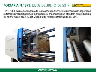 1.2.1.7.3. Ficam dispensadas da instalação do dispositivo mecânico de segurança
autorregulável as máquinas fabricadas ou importadas que atendam aos requisitos
da norma ABNT NBR 13536:2016 ou da norma harmonizada EN 201.
PORTARIA N.º 873, DE 06 DE JULHO DE 2017
 