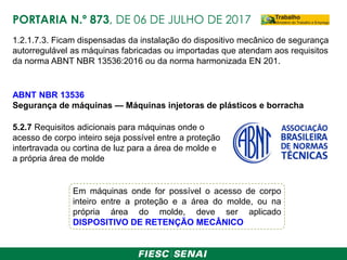 1.2.1.7.3. Ficam dispensadas da instalação do dispositivo mecânico de segurança
autorregulável as máquinas fabricadas ou importadas que atendam aos requisitos
da norma ABNT NBR 13536:2016 ou da norma harmonizada EN 201.
5.2.7 Requisitos adicionais para máquinas onde o
acesso de corpo inteiro seja possível entre a proteção
intertravada ou cortina de luz para a área de molde e
a própria área de molde
ABNT NBR 13536
Segurança de máquinas — Máquinas injetoras de plásticos e borracha
PORTARIA N.º 873, DE 06 DE JULHO DE 2017
Em máquinas onde for possível o acesso de corpo
inteiro entre a proteção e a área do molde, ou na
própria área do molde, deve ser aplicado
DISPOSITIVO DE RETENÇÃO MECÂNICO
 