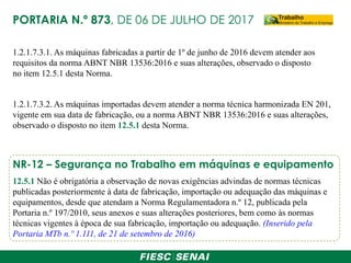 PORTARIA N.º 873, DE 06 DE JULHO DE 2017
1.2.1.7.3.1. As máquinas fabricadas a partir de 1º de junho de 2016 devem atender aos
requisitos da norma ABNT NBR 13536:2016 e suas alterações, observado o disposto
no item 12.5.1 desta Norma.
1.2.1.7.3.2. As máquinas importadas devem atender a norma técnica harmonizada EN 201,
vigente em sua data de fabricação, ou a norma ABNT NBR 13536:2016 e suas alterações,
observado o disposto no item 12.5.1 desta Norma.
12.5.1 Não é obrigatória a observação de novas exigências advindas de normas técnicas
publicadas posteriormente à data de fabricação, importação ou adequação das máquinas e
equipamentos, desde que atendam a Norma Regulamentadora n.º 12, publicada pela
Portaria n.º 197/2010, seus anexos e suas alterações posteriores, bem como às normas
técnicas vigentes à época de sua fabricação, importação ou adequação. (Inserido pela
Portaria MTb n.º 1.111, de 21 de setembro de 2016)
NR-12 – Segurança no Trabalho em máquinas e equipamento
 
