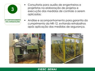  Consultoria para auxílio de engenheiros e
projetistas na elaboração de projetos e
execução das medidas de controle a serem
aplicadas;
 Análise e acompanhamento para garantia do
cumprimento da NR-12, evitando retrabalhos
após aplicação das medidas de segurança.
3
ACOMPANHAMENTO
DAS ADEQUAÇÕES
 