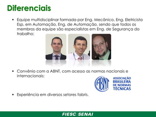 Diferenciais
 Equipe multidisciplinar formada por Eng. Mecânico, Eng. Eletricista
Esp. em Automação, Eng. de Automação, sendo que todos os
membros da equipe são especialistas em Eng. de Segurança do
trabalho;
 Convênio com a ABNT, com acesso as normas nacionais e
internacionais;
 Experiência em diversos setores fabris.
 