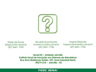 Senai/SC – Unidade Joinville
Instituto Senai de Inovação em Sistemas de Manufatura
Rua Arno Waldemar Dohler, 957, Zona Industrial Norte
89219-510 - Joinville - SC
Ronaldo Scoz Duarte
ronaldo.scoz@sc.senai.br
(47) 3441- 7736
Diego de Souza
Diego.sc@sc.senai.br
(47) 3441- 7790
Vagner Resende
Vagner.resende@sc.senai.br
(47) 3441- 7736
 