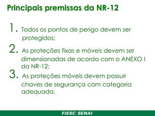 Principais premissas da NR-12
1. Todos os pontos de perigo devem ser
protegidos;
2. As proteções fixas e móveis devem ser
dimensionadas de acordo com o ANEXO I
da NR-12;
3. As proteções móveis devem possuir
chaves de segurança com categoria
adequada.
 