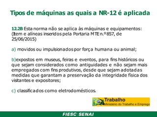 Tipos de máquinas as quais a NR-12 é aplicada
12.2B Esta norma não se aplica às máquinas e equipamentos:
(Item e alíneas inseridos pela Portaria MTEn.º857, de
25/06/2015)
a) movidos ou impulsionadospor força humana ou animal;
b)expostos em museus, feiras e eventos, para fins históricos ou
que sejam considerados como antiguidades e não sejam mais
empregados com fins produtivos, desde que sejam adotadas
medidas que garantam a preservação da integridade física dos
visitantes e expositores;
c) classificados como eletrodomésticos.
 