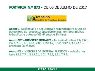 Anexo I-Distâncias de segurança e requisitospara o uso de
detectores de presença optoeletrônicos, em dobradeiras
hidráulicas e o Anexo VIII- Prensas e Similares.
Anexo VIII–PRENSAS E SIMILARES –Inclusão dos itens 2.6, 2.6.1,
2.6.2, 2.6.3, 2.8, 2.8.1, 2.8.1.1, 2.8.1.2, 3.3.2, 3.3.2.1, 3.3.2.1.1 –
prazosde 36 meses.
Anexo IX –INJETORAS DE MATERIAL PLÁSTICO –inclusão dos
itens 1.2.1.7.3, 1.2.1.7.3.1, 1.2.1.7.3.2, 1.2.1.7.3.3.
PORTARIA N.º 873 - DE 06 DE JULHO DE 2017
 