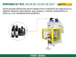 2.6 As prensas hidráulicas devem possuir bloco hidráulico de segurança ou
sistema hidráulico equivalente, que possua a mesma característica e
eficácia, com monitoramento dinâmico.
PORTARIA N.º 873, DE 06 DE JULHO DE 2017
 