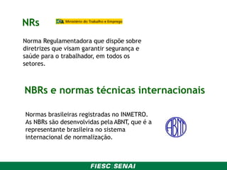 NRs
Norma Regulamentadora que dispõe sobre
diretrizes que visam garantir segurança e
saúde para o trabalhador, em todos os
setores.
NBRs e normas técnicas internacionais
Normas brasileiras registradas no INMETRO.
As NBRs são desenvolvidas pela ABNT, que é a
representante brasileira no sistema
internacional de normalização.
 