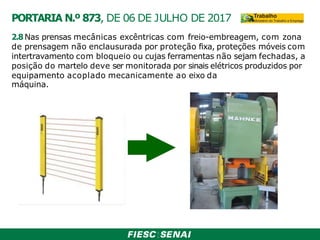 2.8 Nas prensas mecânicas excêntricas com freio-embreagem, com zona
de prensagem não enclausurada por proteção fixa, proteções móveis com
intertravamento com bloqueio ou cujas ferramentas não sejam fechadas, a
posição do martelo deve ser monitorada por sinais elétricos produzidos por
equipamento acoplado mecanicamente ao eixo da
máquina.
PORTARIA N.º 873, DE 06 DE JULHO DE 2017
 