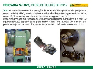 2.8.1 O monitoramento da posição do martelo, compreendido por ponto
morto inferior - PMI, ponto morto superior - PMS e escorregamento máximo
admissível, deve incluirdispositivos para assegurar que, se o
escorregamento da frenagem ultrapassar o máximo admissível de até 15º
(quinze graus), especificado pela norma ABNT NBR 13930, uma ação de
parada seja iniciada e não possa ser possível o início de um novo ciclo.
PORTARIA N.º 873, DE 06 DE JULHO DE 2017
 