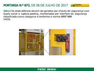 2.8.1.1 Os sinais elétricos devem ser gerados por chaves de segurança com
duplo canal e ruptura positiva, monitoradas por interface de segurança
classificada como categoria 4 conforme a norma ABNT NBR
14153.
PORTARIA N.º 873, DE 06 DE JULHO DE 2017
 