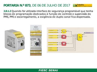 2.8.1.2 Quando for utilizada interface de segurança programável que tenha
blocos de programação dedicados à função de controle e supervisão do
PMS, PMI e escorregamento, a exigência de duplo canal fica dispensada.
PORTARIA N.º 873, DE 06 DE JULHO DE 2017
 