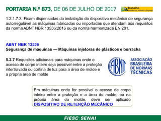 1.2.1.7.3. Ficam dispensadas da instalação do dispositivo mecânico de segurança
autorregulável as máquinas fabricadas ou importadas que atendam aos requisitos
da norma ABNT NBR 13536:2016 ou da norma harmonizada EN 201.
ABNT NBR 13536
Segurança de máquinas — Máquinas injetoras de plásticos e borracha
5.2.7 Requisitos adicionais para máquinas onde o
acesso de corpo inteiro seja possível entre a proteção
intertravada ou cortina de luz para a área de molde e
a própria área de molde
Em máquinas onde for possível o acesso de corpo
inteiro entre a proteção e a área do molde, ou na
própria área do molde, deve ser aplicado
DISPOSITIVO DE RETENÇÃO MECÂNICO
PORTARIA N.º 873, DE 06 DE JULHO DE 2017
 