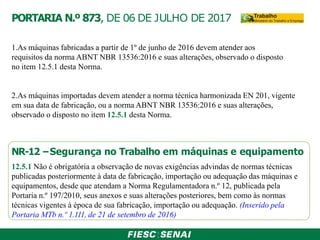 PORTARIA N.º 873, DE 06 DE JULHO DE 2017
1.As máquinas fabricadas a partir de 1º de junho de 2016 devem atender aos
requisitos da norma ABNT NBR 13536:2016 e suas alterações, observado o disposto
no item 12.5.1 desta Norma.
2.As máquinas importadas devem atender a norma técnica harmonizada EN 201, vigente
em sua data de fabricação, ou a norma ABNT NBR 13536:2016 e suas alterações,
observado o disposto no item 12.5.1 desta Norma.
NR-12 –Segurança no Trabalho em máquinas e equipamento
12.5.1 Não é obrigatória a observação de novas exigências advindas de normas técnicas
publicadas posteriormente à data de fabricação, importação ou adequação das máquinas e
equipamentos, desde que atendam a Norma Regulamentadora n.º 12, publicada pela
Portaria n.º 197/2010, seus anexos e suas alterações posteriores, bem como às normas
técnicas vigentes à época de sua fabricação, importação ou adequação. (Inserido pela
Portaria MTb n.º 1.111, de 21 de setembro de 2016)
 