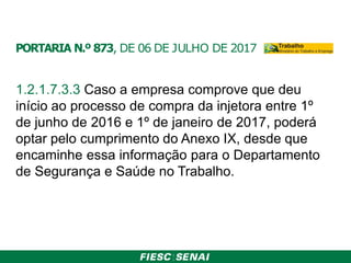 PORTARIA N.º 873, DE 06 DE JULHO DE 2017
1.2.1.7.3.3 Caso a empresa comprove que deu
início ao processo de compra da injetora entre 1º
de junho de 2016 e 1º de janeiro de 2017, poderá
optar pelo cumprimento do Anexo IX, desde que
encaminhe essa informação para o Departamento
de Segurança e Saúde no Trabalho.
 