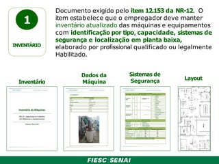 1
INVENTÁRIO
Documento exigido pelo item 12.153 da NR-12. O
item estabelece que o empregador deve manter
inventário atualizado das máquinas e equipamentos
com identificação por tipo, capacidade, sistemas de
segurança e localização em planta baixa,
elaborado por profissional qualificado ou legalmente
Habilitado.
Inventário
Dados da
Máquina
Sistemas de
Segurança Layout
 